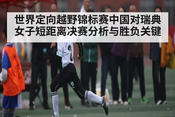 世界定向越野锦标赛中国对瑞典女子短距离决赛分析与胜负关键